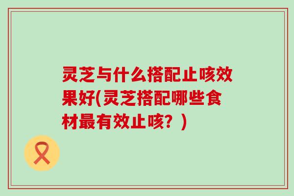 灵芝与什么搭配止咳效果好(灵芝搭配哪些食材有效止咳？)