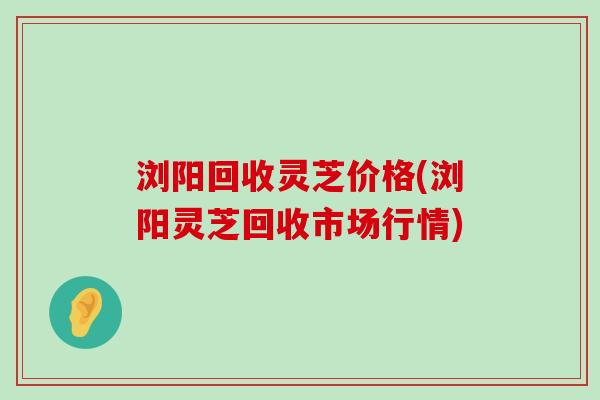 浏阳回收灵芝价格(浏阳灵芝回收市场行情)