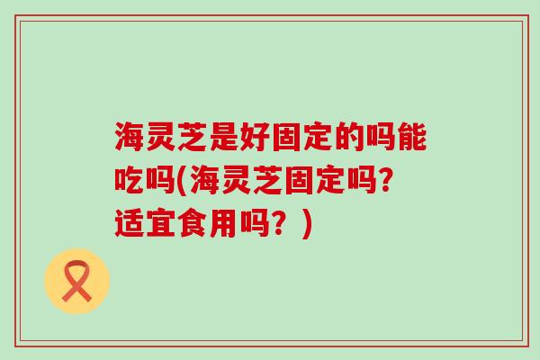 海灵芝是好固定的吗能吃吗(海灵芝固定吗？适宜食用吗？)