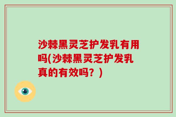 沙棘黑灵芝护发乳有用吗(沙棘黑灵芝护发乳真的有效吗？)