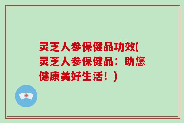 灵芝人参保健品功效(灵芝人参保健品：助您健康美好生活！)