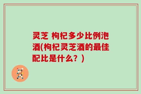 灵芝 枸杞多少比例泡酒(枸杞灵芝酒的佳配比是什么？)