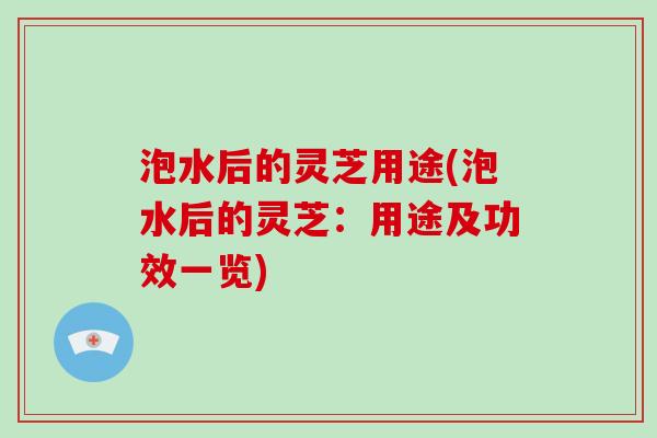 泡水后的灵芝用途(泡水后的灵芝：用途及功效一览)