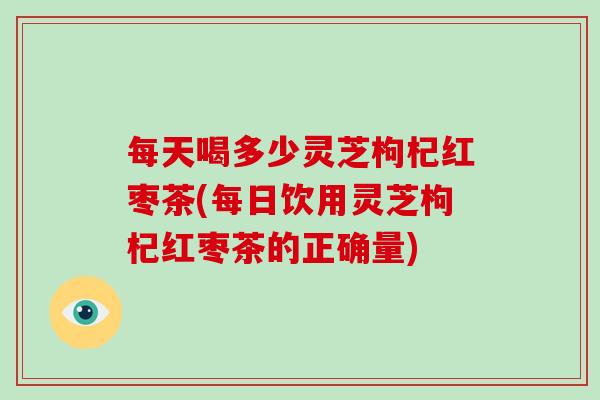 每天喝多少灵芝枸杞红枣茶(每日饮用灵芝枸杞红枣茶的正确量)