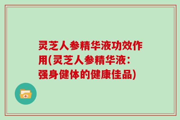 灵芝人参精华液功效作用(灵芝人参精华液：强身健体的健康佳品)