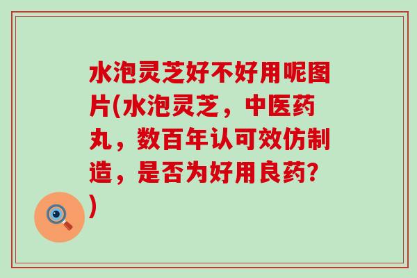 水泡灵芝好不好用呢图片(水泡灵芝，中医药丸，数百年认可效仿制造，是否为好用良药？)