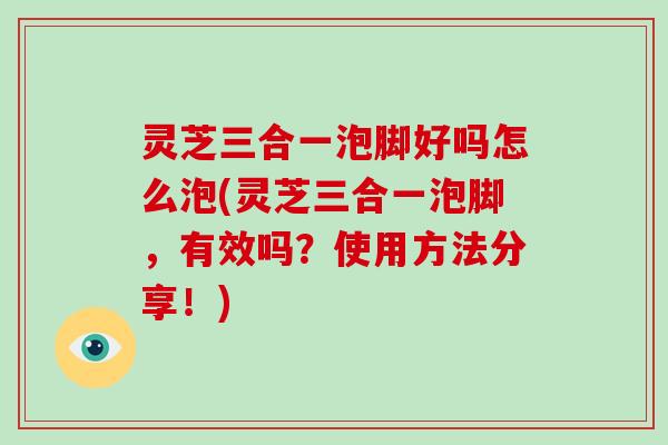 灵芝三合一泡脚好吗怎么泡(灵芝三合一泡脚，有效吗？使用方法分享！)