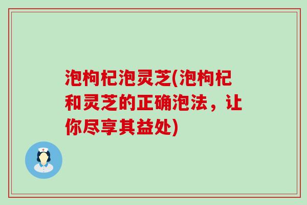 泡枸杞泡灵芝(泡枸杞和灵芝的正确泡法，让你尽享其益处)