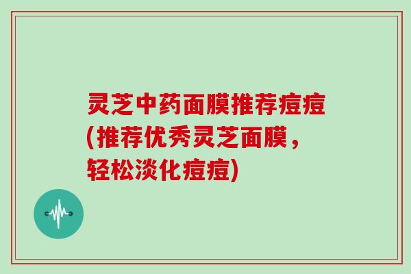 灵芝面膜推荐痘痘(推荐优秀灵芝面膜，轻松淡化痘痘)