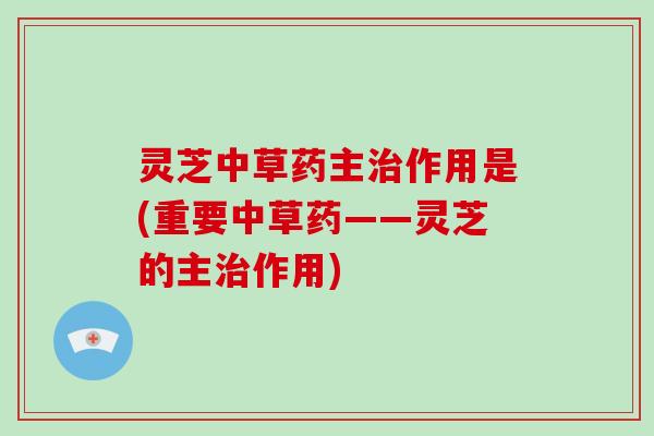 灵芝中草药主作用是(重要中草药——灵芝的主作用)