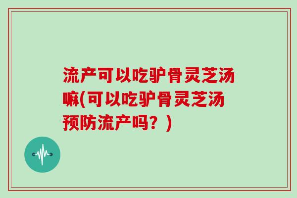 流产可以吃驴骨灵芝汤嘛(可以吃驴骨灵芝汤流产吗？)