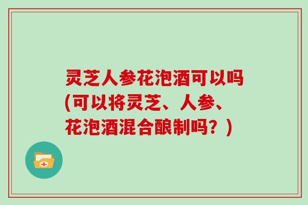 灵芝人参花泡酒可以吗(可以将灵芝、人参、花泡酒混合酿制吗？)