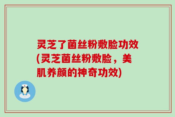 灵芝了菌丝粉敷脸功效(灵芝菌丝粉敷脸，美肌养颜的神奇功效)