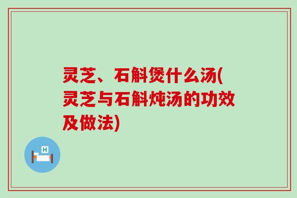 灵芝、石斛煲什么汤(灵芝与石斛炖汤的功效及做法)