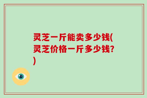 灵芝一斤能卖多少钱(灵芝价格一斤多少钱？)