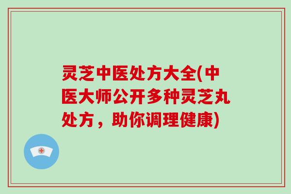 灵芝中医处方大全(中医大师公开多种灵芝丸处方，助你调理健康)