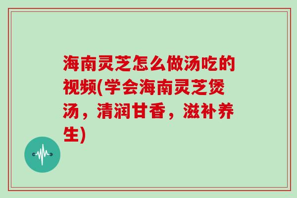 海南灵芝怎么做汤吃的视频(学会海南灵芝煲汤，清润甘香，滋补养生)