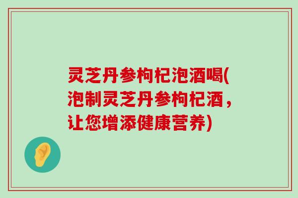 灵芝丹参枸杞泡酒喝(泡制灵芝丹参枸杞酒，让您增添健康营养)