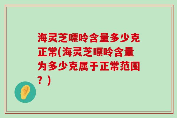 海灵芝嘌呤含量多少克正常(海灵芝嘌呤含量为多少克属于正常范围？)