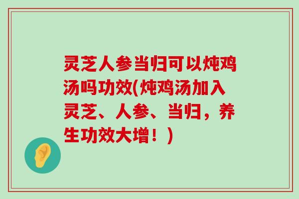 灵芝人参当归可以炖鸡汤吗功效(炖鸡汤加入灵芝、人参、当归，养生功效大增！)