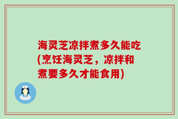 海灵芝凉拌煮多久能吃(烹饪海灵芝，凉拌和煮要多久才能食用)