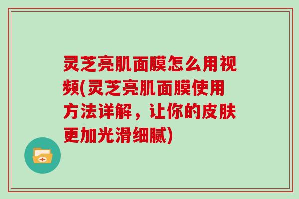 灵芝亮肌面膜怎么用视频(灵芝亮肌面膜使用方法详解，让你的更加光滑细腻)