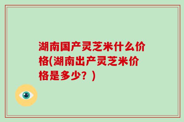 湖南国产灵芝米什么价格(湖南出产灵芝米价格是多少？)