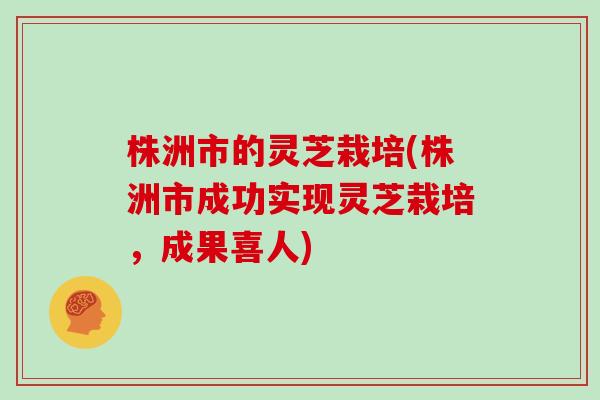 株洲市的灵芝栽培(株洲市成功实现灵芝栽培，成果喜人)