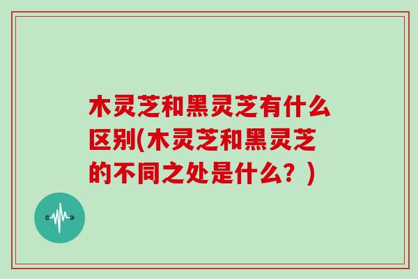 木灵芝和黑灵芝有什么区别(木灵芝和黑灵芝的不同之处是什么？)