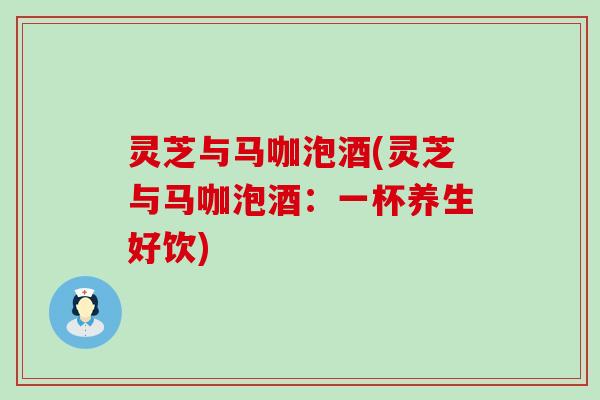 灵芝与马咖泡酒(灵芝与马咖泡酒：一杯养生好饮)