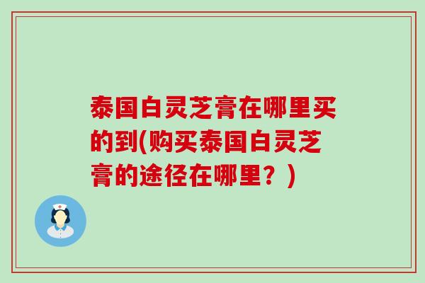 泰国白灵芝膏在哪里买的到(购买泰国白灵芝膏的途径在哪里？)