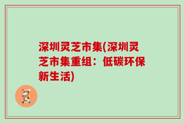 深圳灵芝市集(深圳灵芝市集重组：低碳环保新生活)