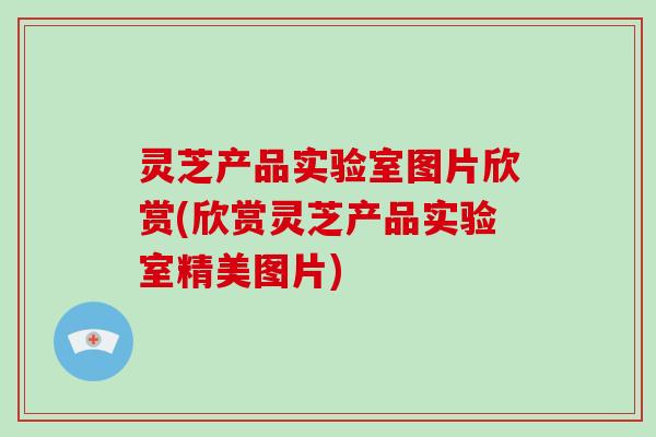 灵芝产品实验室图片欣赏(欣赏灵芝产品实验室精美图片)