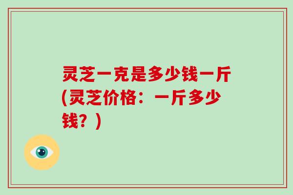 灵芝一克是多少钱一斤(灵芝价格：一斤多少钱？)