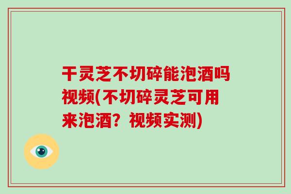 干灵芝不切碎能泡酒吗视频(不切碎灵芝可用来泡酒？视频实测)