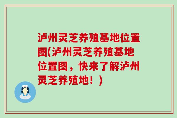 泸州灵芝养殖基地位置图(泸州灵芝养殖基地位置图，快来了解泸州灵芝养殖地！)