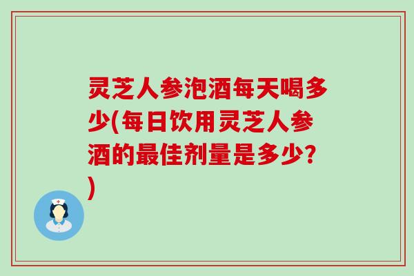 灵芝人参泡酒每天喝多少(每日饮用灵芝人参酒的佳剂量是多少？)