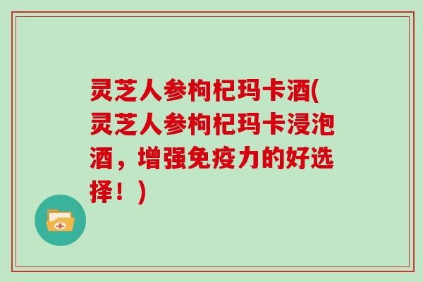 灵芝人参枸杞玛卡酒(灵芝人参枸杞玛卡浸泡酒，增强免疫力的好选择！)