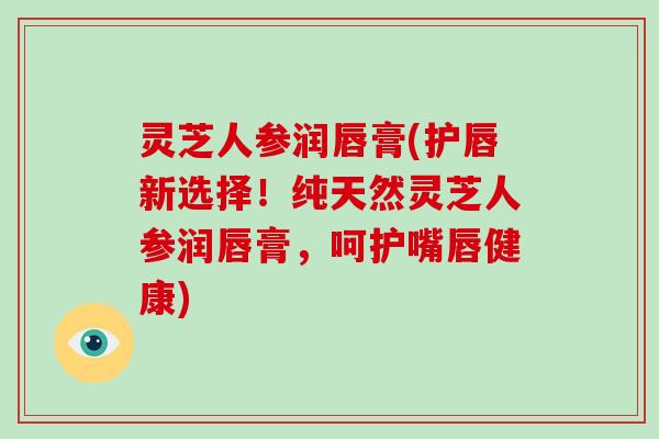 灵芝人参润唇膏(护唇新选择！纯天然灵芝人参润唇膏，呵护嘴唇健康)