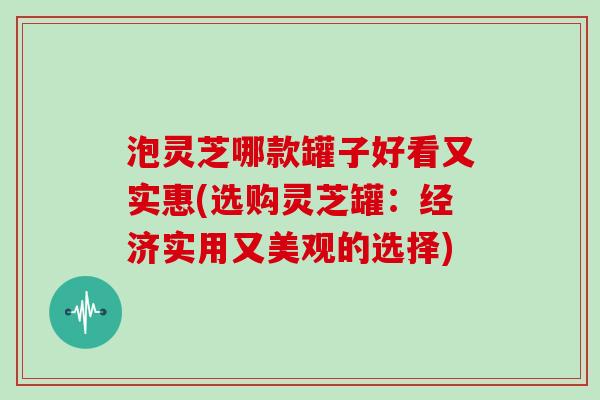 泡灵芝哪款罐子好看又实惠(选购灵芝罐：经济实用又美观的选择)