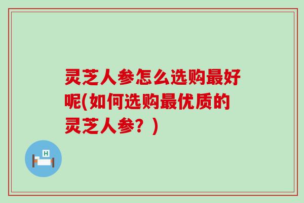 灵芝人参怎么选购好呢(如何选购优质的灵芝人参？)