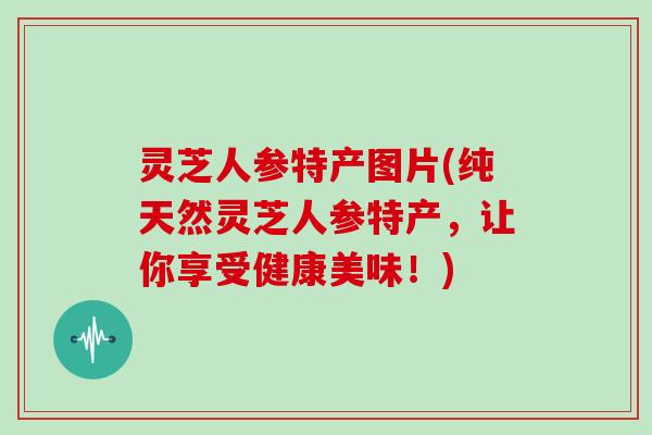 灵芝人参特产图片(纯天然灵芝人参特产，让你享受健康美味！)