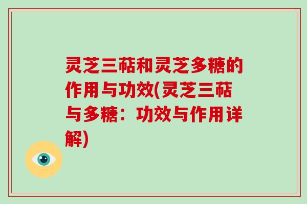 灵芝三萜和灵芝多糖的作用与功效(灵芝三萜与多糖：功效与作用详解)