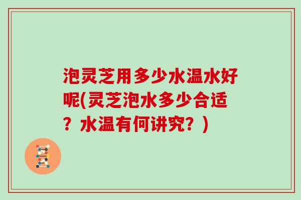 泡灵芝用多少水温水好呢(灵芝泡水多少合适？水温有何讲究？)