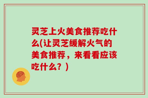 灵芝上火美食推荐吃什么(让灵芝缓解火气的美食推荐，来看看应该吃什么？)