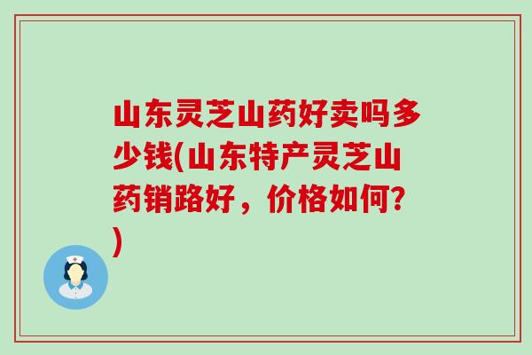 山东灵芝山药好卖吗多少钱(山东特产灵芝山药销路好，价格如何？)