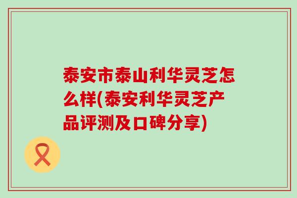 泰安市泰山利华灵芝怎么样(泰安利华灵芝产品评测及口碑分享)