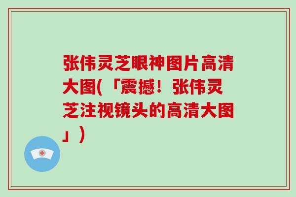 张伟灵芝眼神图片高清大图(「震撼！张伟灵芝注视镜头的高清大图」)