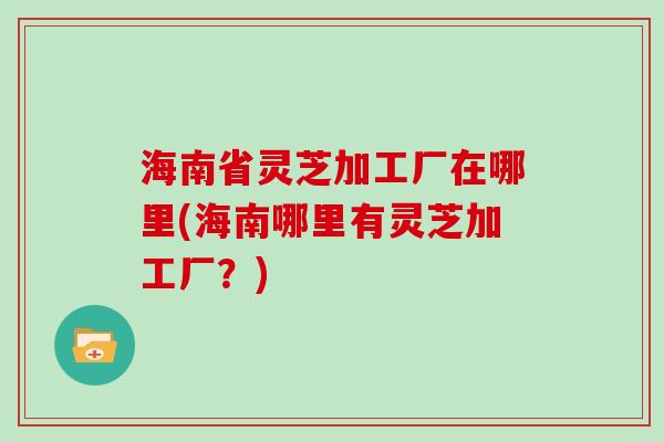 海南省灵芝加工厂在哪里(海南哪里有灵芝加工厂？)