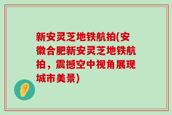 新安灵芝地铁航拍(安徽合肥新安灵芝地铁航拍，震撼空中视角展现城市美景)